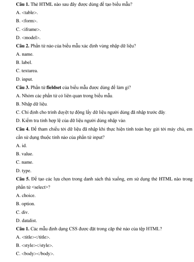 Thẻ HTML nào sau đây được dùng đề tạo biểu mẫu?
A..
B..
C..
D..
Câu 2. Phần tử nào của biểu mẫu xác định vùng nhập dữ liệu?
A. name.
B. label.
C. textarea.
D. input.
Câu 3. Phần tử fieldset của biểu mẫu được dùng để làm gì?
A. Nhóm các phần tử có liên quan trong biểu mẫu.
B. Nhập dữ liệu.
C. Chỉ định cho trình duyệt tự động lấy dữ liệu người dùng đã nhập trước đây.
D. Kiểm tra tính hợp lệ của dữ liệu người dùng nhập vào.
Câu 4. Để tham chiếu tới dữ liệu đã nhập khi thực hiện tính toán hay gửi tới máy chủ, em
cần sử dụng thuộc tính nào của phần tử input?
A. id.
B. value.
C. name.
D. type.
Câu 5. Đề tạo các lựa chọn trong danh sách thả xuống, em sử dụng thẻ HTML nào trong
phần tử ?
A. choice.
B. option.
C. div.
D. datalist.
Câu 1. Các mẫu định dạng CSS được đặt trong cặp thẻ nào của tệp HTML?
A. .
B..
C. .