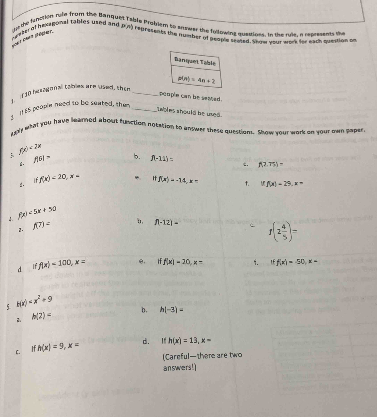 Use the function rule from the Banqu
ble Problem to answer the following questions. In the rule, a represents the
number of hexagonal tables used and p(n) represents the number of people seated. Show your work for each question on
your own paper.
Banquet Table
1. If 10 hexagonal tables are used, then _ p(n)=4n+2
people can be seated.
1. If 65 people need to be seated, then_
tables should be used.
Apply what you have learned about function notation to answer these questions. Show your work on your own paper.
3. f(x)=2x
a. f(6)=
b. f(-11)=
C. f(2.75)=
d. If f(x)=20, x=
e. If f(x)=-14, x= f. €£ If f(x)=29, x=
4. f(x)=5x+50
a. f(7)=
b. f(-12)=
c. f(2 4/5 )=
d. If f(x)=100, x=
e. If f(x)=20, x= f. iff(x)=-50, x=
5. h(x)=x^2+9
b. h(-3)=
a. h(2)=
c. If h(x)=9, x=
d. If h(x)=13, x=
(Careful—there are two
answers!)