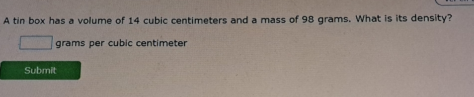 A tin box has a volume of 14 cubic centimeters and a mass of 98 grams. What is its density?
grams per cubic centimeter
Submit