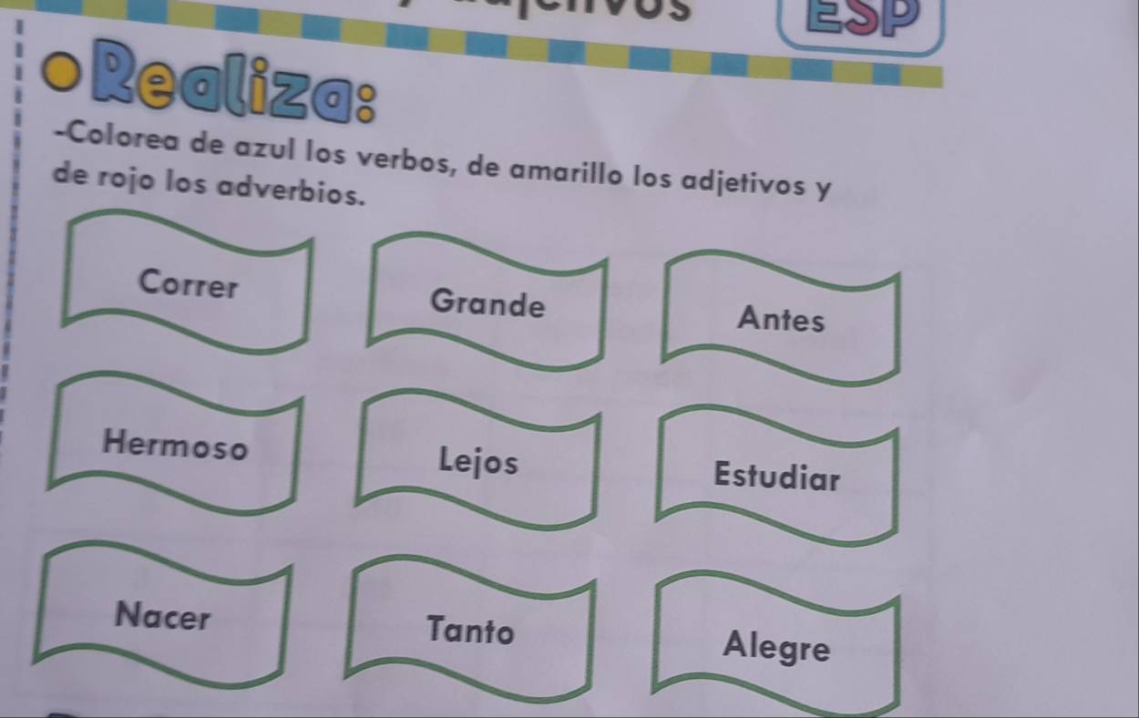 a P 
Realiza: 
-Colorea de azul los verbos, de amarillo los adjetivos y 
de rojo los adverbios. 
Correr Grande 
Antes 
Hermoso Lejos Estudiar 
Nacer Tanto 
Alegre