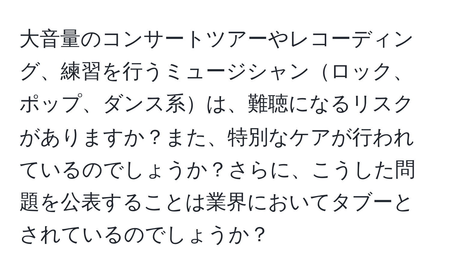 大音量のコンサートツアーやレコーディング、練習を行うミュージシャンロック、ポップ、ダンス系は、難聴になるリスクがありますか？また、特別なケアが行われているのでしょうか？さらに、こうした問題を公表することは業界においてタブーとされているのでしょうか？