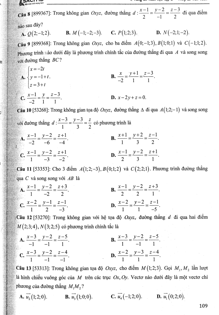 [899367]: Trong không gian Oxyz, đường thẳng d :  (x-1)/2 = (y-2)/-1 = (z-3)/2  đi qua điểm
nào sau đây?
A. Q(2;-1;2). B. M(-1;-2;-3). C. P(1;2;3). D. N(-2;1;-2).
Câu 9[899368] : Trong không gian Oxyz, cho ba điểm A(0;-1;3),B(1;0;1) và C(-1;1;2).
Phương trình nào dưới đây là phương trình chính tắc của đường thắng đi qua A và song song
với đường thẳng BC?
A. beginarrayl x=-2t y=-1+t. z=3+tendarray. B.  x/-2 = (y+1)/1 = (z-3)/1 .
C.  (x-1)/-2 = y/1 = (z-3)/1 . D. x-2y+z=0.
Câu 10[53268] : Trong không gian tọa độ Oxyz, đường thắng △ di i qua A(1;2;-1) và song song
với đường thẳng d :  (x-3)/1 = (y-3)/3 = z/2  có phương trình là
A.  (x-1)/-2 = (y-2)/-6 = (z+1)/-4 .  (x+1)/1 = (y+2)/3 = (z-1)/2 .
B.
C.  (x-1)/1 = (y-2)/-3 = (z+1)/-2 .  (x-1)/2 = (y-2)/3 = (z+1)/1 .
D.
Câu 11 [53353]: Cho 3 điểm A(1;2;-3),B(0;1;2) và C(2;2;1). Phương trình đường thẳng
qua C và song song với AB là
A.  (x-1)/1 = (y-2)/-2 = (z+3)/2 .  (x-1)/2 = (y-2)/2 = (z+3)/1 .
B.
C.  (x-2)/1 = (y-1)/2 = (z-1)/-3 .  (x-2)/1 = (y-2)/1 = (z-1)/-5 .
D.
Câu 12 [53270]: Trong không gian với hệ tọa độ Oxyz, đường thẳng đ đi qua hai điểm
M(2;3;4),N(3;2;5) có phương trình chính tắc là
A.  (x-3)/-1 = (y-2)/-1 = (z-5)/1 .  (x-3)/1 = (y-2)/-1 = (z-5)/1 .
B.
C.  (x-3)/1 = (y-2)/-1 = (z-4)/-1 .  (x-2)/1 = (y-3)/1 = (z-4)/1 .
D.
Câu 13 [53313]: Trong không gian tọa độ Oxyz, cho điểm M(1;2;3). Gọi M_1,M_2 lần lượt
là hình chiếu vuông góc của Mô trên các trục Ox,Oy. Vectơ nào dưới đây là một vectơ chỉ
phương của đường thẳng M_1M_2 ?
A. overline u_2(1;2;0). B. vector u_3(1;0;0). C. overline u_4(-1;2;0). D. vector u_1(0;2;0).
109