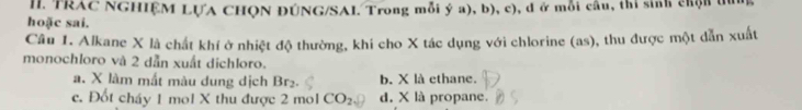 II TRAC NGHIÊM LỤA CHQN ĐÚNG/SAI. Trong mỗi ý a), b), c), đ ở mỗi cầu, thi sinh chộn tui
hoặc sai.
Cầu 1. Alkane X là chất khí ở nhiệt độ thường, khí cho X tác dụng với chlorine (as), thu được một dẫn xuất
monochloro và 2 dẫn xuất dichloro.
a. X làm mắt màu dung dịch Br₂ b. X là ethane.
c. Đốt cháy 1 mol X thu được 2 mol CO_2 d. X là propane.