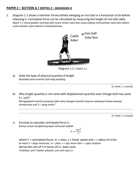 PAPER 2 - SECTION A / KERTAS 2 - BAHAGIAN A 
1. Diagram 1.1 shows a hammer throw athlete swinging an iron ball in a horizontal circle before 
releasing it. Centripetal force can be calculated by measuring the length of iron ball cable. 
Rajah 1.1 menunjukkan seorang atlet acara lontar tukul besi yang sedang memutarkan tukul besi dalam 
suatu bulatan ufuk sebelum melepaskannya. 
a) State the type of physical quantity of length. 
Nyatakan jenis kuantiti fizik bagi panjang. 
_ 
[1 mark / 1 morkoh] 
b) Why length quantity is not same with displacement quantity even though both has same 
S.I. unit? 
Mengapakah kuantiti panjang tidak sama dengan kuantiti sesaran walaupun kedua-duanya 
mempunyai unit S.I. yang sama? 
_ 
_ 
[1 mark / 1 morkoh] 
c) Formula to calculate centripetal force is 
Rumus untuk menghitung daya memusat adalah
F= mv^2/r 
where F= centripetal force, m=mass, v= linear speed and r= radius of circle. 
dí mɑna F= daya memusat. m=jisim, voj ju linear dan r=
Derive the unit of F in terms of S.I. base units. jejarí bulatan. 
Terbitkan unit F dalam sebutan unit-unit asas S.I.