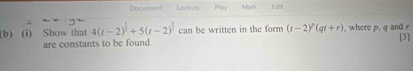 Document Lookup Play Mark Edit 
(b) (i) Show that 4(t-2)^ 1/2 +5(t-2)^ 3/2  can be written in the form (t-2)^p(qt+r) , where p, q and r
are constants to be found. 
[3]