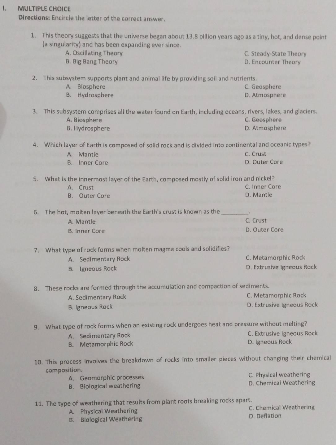 Directions: Encircle the letter of the correct answer.
1. This theory suggests that the universe began about 13.8 billion years ago as a tiny, hot, and dense point
(a singularity) and has been expanding ever since.
A. Oscillating Theory C. Steady-State Theory
B. Big Bang Theory D. Encounter Theory
2. This subsystem supports plant and animal life by providing soil and nutrients.
A. Biosphere C. Geosphere
B. Hydrosphere D. Atmosphere
3. This subsystem comprises all the water found on Earth, including oceans, rivers, lakes, and glaciers.
A. Biosphere C. Geosphere
B. Hydrosphere D. Atmosphere
4. Which layer of Earth is composed of solid rock and is divided into continental and oceanic types?
A. Mantle C. Crust
B. Inner Core D. Outer Core
5. What is the innermost layer of the Earth, composed mostly of solid iron and nickel?
A. Crust C. Inner Core
B. Outer Core D. Mantle
6. The hot, molten layer beneath the Earth's crust is known as the _.
A. Mantle C. Crust
B. Inner Core D. Outer Core
7. What type of rock forms when molten magma cools and solidifies?
A. Sedimentary Rock C. Metamorphic Rock
B. Igneous Rock D. Extrusive Igneous Rock
8. These rocks are formed through the accumulation and compaction of sediments.
A. Sedimentary Rock C. Metamorphic Rock
B. Igneous Rock D. Extrusive Igneous Rock
9. What type of rock forms when an existing rock undergoes heat and pressure without melting?
A. Sedimentary Rock C. Extrusive Igneous Rock
B. Metamorphic Rock D. Igneous Rock
10. This process involves the breakdown of rocks into smaller pieces without changing their chemical
composition.
A. Geomorphic processes C. Physical weathering
B. Biological weathering D. Chemical Weathering
11. The type of weathering that results from plant roots breaking rocks apart.
A. Physical Weathering C. Chemical Weathering
B. Biological Weathering
D. Deflation