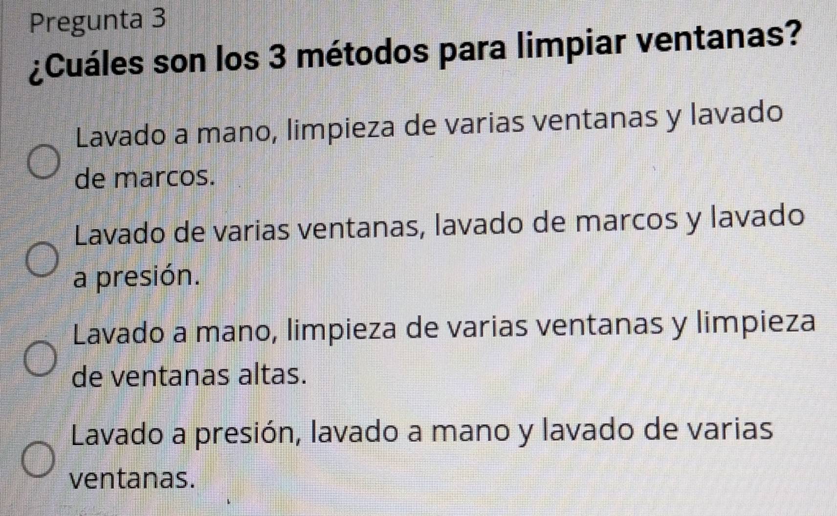 Pregunta 3
¿Cuáles son los 3 métodos para limpiar ventanas?
Lavado a mano, limpieza de varias ventanas y lavado
de marcos.
Lavado de varias ventanas, lavado de marcos y lavado
a presión.
Lavado a mano, limpieza de varias ventanas y limpieza
de ventanas altas.
Lavado a presión, lavado a mano y lavado de varias
ventanas.