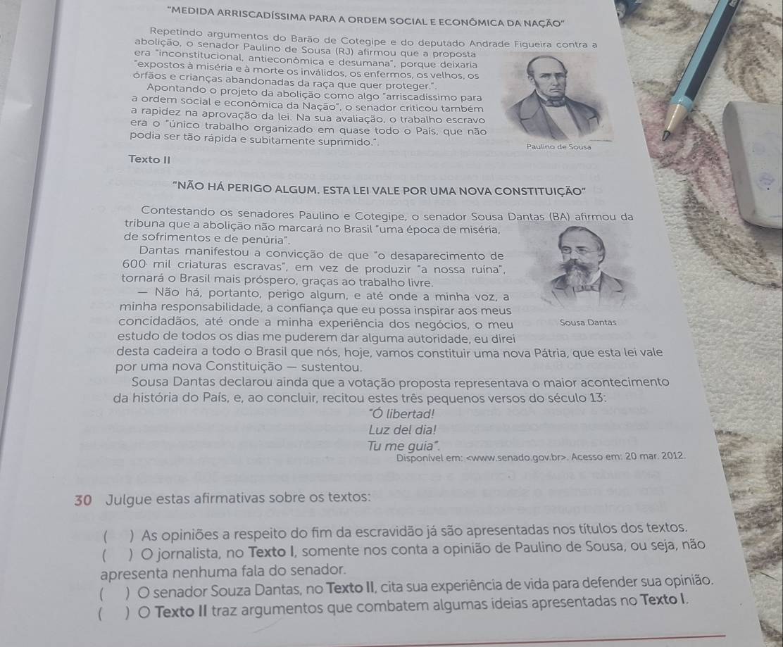 ''MEDIDA ARRISCADÍSSIMA PARA A ORDEM SOCIAL E ECONÔMICA DA NAÇÃO'
Repetindo argumentos do Barão de Cotegipe e do deputado Andrade Figueira contra a
abolição, o senador Paulino de Sousa (RJ) afirmou que a proposta
era "inconstitucional, antieconômica e desumana", porque deixaria
"expostos à miséria e à morte os inválidos, os enfermos, os velhos, os
órfãos e crianças abandonadas da raça que quer proteger.".
Apontando o projeto da abolição como algo "arriscadíssimo para
a ordem social e econômica da Nação", o senador criticou também
a rapidez na aprovação da lei. Na sua avaliação, o trabalho escravo
era o "único trabalho organizado em quase todo o Pais, que não
podia ser tão rápida e subitamente suprimido." 
Texto II
"NÃO HÁ PERIGO ALGUM. ESTA LEI VALE POR UMA NOVA CONSTITUIÇÃO"
Contestando os senadores Paulino e Cotegipe, o senador Sousa Dantas (BA) afirmou da
tribuna que a abolição não marcará no Brasil "uma época de miséria,
de sofrimentos e de penúria".
Dantas manifestou a convicção de que "o desaparecimento de
600 mil criaturas escravas", em vez de produzir "a nossa ruína",
tornará o Brasil mais próspero, graças ao trabalho livre.
— Não há, portanto, perigo algum, e até onde a minha voz, a
minha responsabilidade, a confiança que eu possa inspirar aos meus
concidadãos, até onde a minha experiência dos negócios, o meu Sousa Dantas
estudo de todos os dias me puderem dar alguma autoridade, eu direi
desta cadeira a todo o Brasil que nós, hoje, vamos constituir uma nova Pátria, que esta lei vale
por uma nova Constituição — sustentou.
Sousa Dantas declarou ainda que a votação proposta representava o maior acontecimento
da história do País, e, ao concluir, recitou estes três pequenos versos do século 13:
"Ó libertad!
Luz del dia!
Tu me guia".
Disponivel em:. Acesso em: 20 mar. 2012.
30 Julgue estas afirmativas sobre os textos:
( ) As opiniões a respeito do fim da escravidão já são apresentadas nos títulos dos textos.
 ) O jornalista, no Texto I, somente nos conta a opinião de Paulino de Sousa, ou seja, não
apresenta nenhuma fala do senador.
( ) O senador Souza Dantas, no Texto II, cita sua experiência de vida para defender sua opinião.
 ) O Texto II traz argumentos que combatem algumas ideias apresentadas no Texto I.