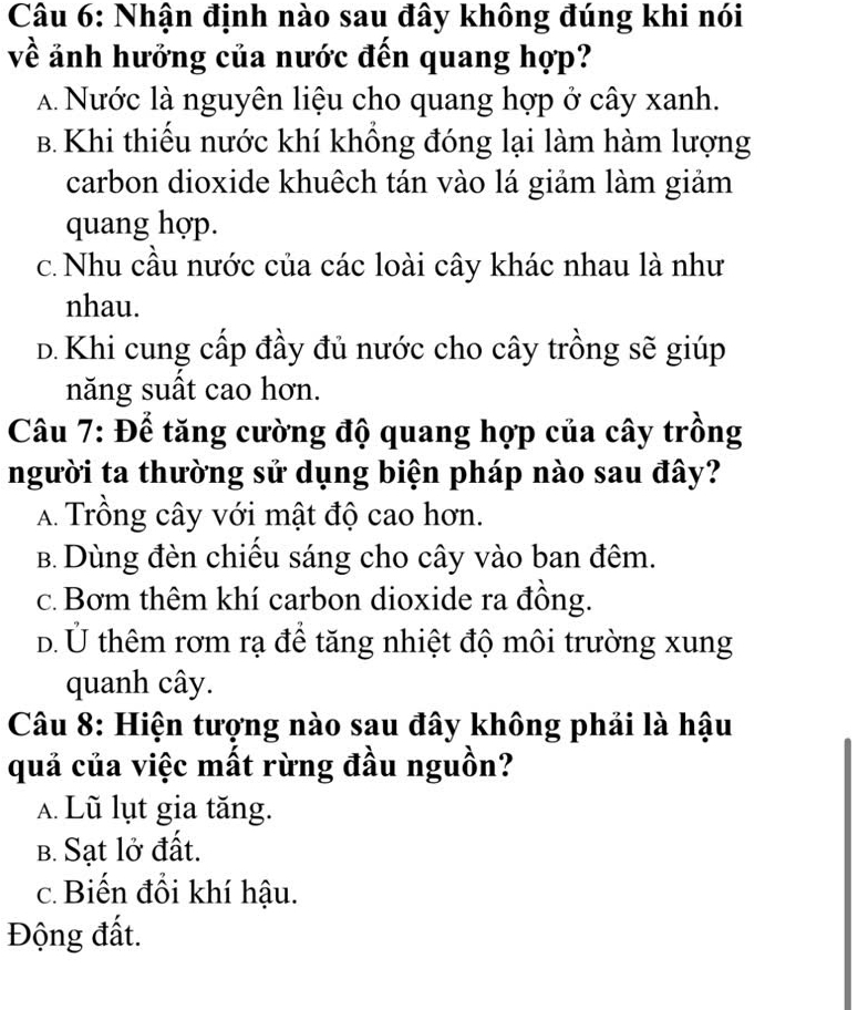 Nhận định nào sau đây không đúng khi nói
về ảnh hưởng của nước đến quang hợp?
A Nước là nguyên liệu cho quang hợp ở cây xanh.
B. Khi thiếu nước khí khổng đóng lại làm hàm lượng
carbon dioxide khuêch tán vào lá giảm làm giảm
quang hợp.
c. Nhu cầu nước của các loài cây khác nhau là như
nhau.
D. Khi cung cấp đầy đủ nước cho cây trồng sẽ giúp
năng suất cao hơn.
Câu 7: Để tăng cường độ quang hợp của cây trồng
người ta thường sử dụng biện pháp nào sau đây?
A. Trồng cây với mật độ cao hơn.
B. Dùng đèn chiều sáng cho cây vào ban đêm.
c. Bơm thêm khí carbon dioxide ra đồng.
d. Ủ thêm rơm rạ để tăng nhiệt độ môi trường xung
quanh cây.
Câu 8: Hiện tượng nào sau đây không phải là hậu
quả của việc mất rừng đầu nguồn?
A. Lũ lụt gia tăng.
B. Sạt lở đất.
c. Biến đổi khí hậu.
Động đất.