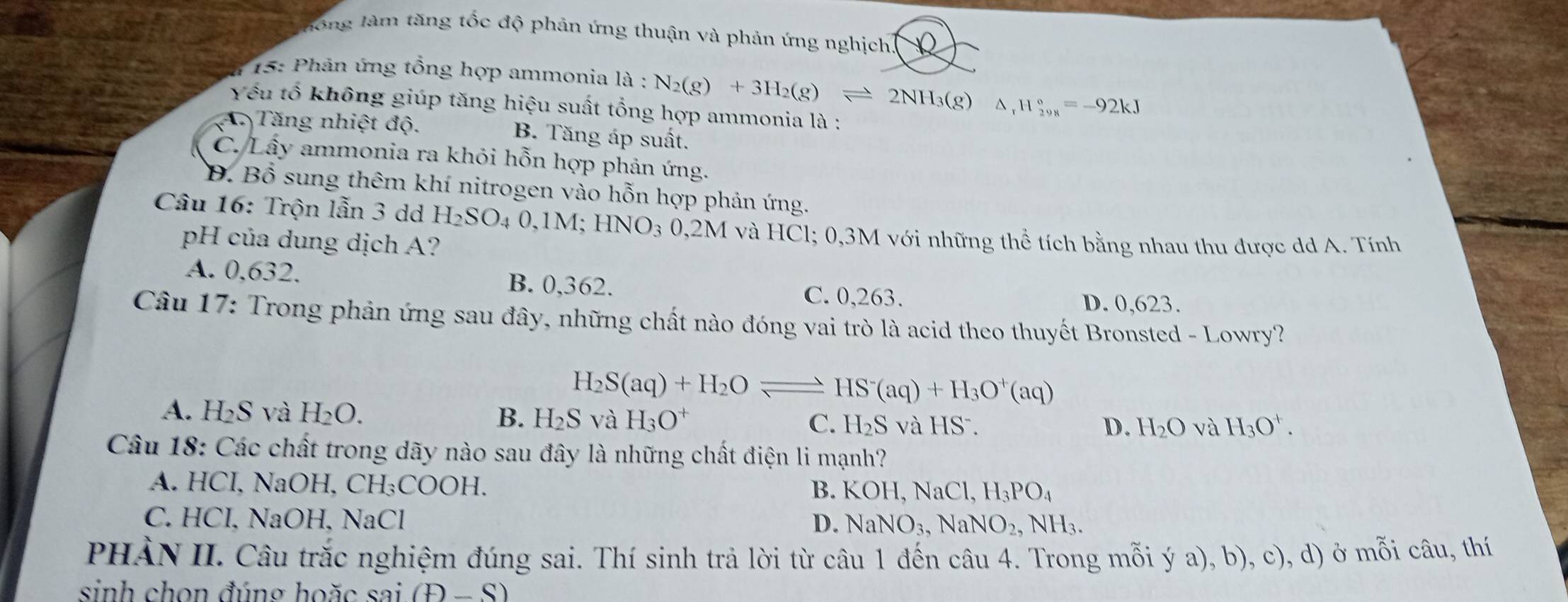 lhông làm tăng tốc độ phản ứng thuận và phản ứng nghịch
*  15: Phản ứng tổng hợp ammonia la:N_2(g)+3H_2(g)leftharpoons 2NH_3(g)△ _rH_(298)°=-92kJ
Yếu tổ không giúp tăng hiệu suất tổng hợp ammonia là :
A Tăng nhiệt độ. B. Tăng áp suất.
C. Lấy ammonia ra khỏi hỗn hợp phản ứng.
Đ. Bổ sung thêm khí nitrogen vào hỗn hợp phản ứng.
Câu 16: Trộn lẫn 3 dd H_2SO_40,1M;HNO_30,2Mv và HCl; 0,3M với những thể tích bằng nhau thu được dd A. Tính
pH của dung dịch A?
A. 0. 632 B. 0,362. C. 0,263.
D. 0,623.
Câu 17: Trong phản ứng sau đây, những chất nào đóng vai trò là acid theo thuyết Bronsted - Lowry?
H_2S(aq)+H_2Oleftharpoons HS^-(aq)+H_3O^+(aq)
A. H_2S và H_2O. D. H_2O và H_3O^+.
B. H_2S và H_3O^+ C. H_2S và HS  .
Câu 18: Các chất trong dãy nào sau đây là những chất điện li mạnh?
A. HCI, NaOH, C H_3COO H.
B. KOH,NaCl,H_3PO_4
C. HCl, NaOH, NaCl D. NaNO_3,NaNO_2,NH_3.
PHẢN II. Câu trắc nghiệm đúng sai. Thí sinh trả lời từ câu 1 đến câu 4. Trong mỗi ý a), b), c), d) ở mỗi câu, thí
sinh chọn đúng hoặc sai(t)-S)