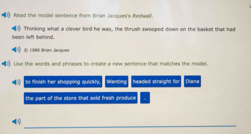 Read the model sentence from Brian Jacques's Redwall. 
Thinking what a clever bird he was, the thrush swooped down on the basket that had 
been left behind. 
1986 Brian Jacques 
Use the words and phrases to create a new sentence that matches the model. 
to finish her shopping quickly, Wanting headed straight for Diana 
the part of the store that sold fresh produce 
_