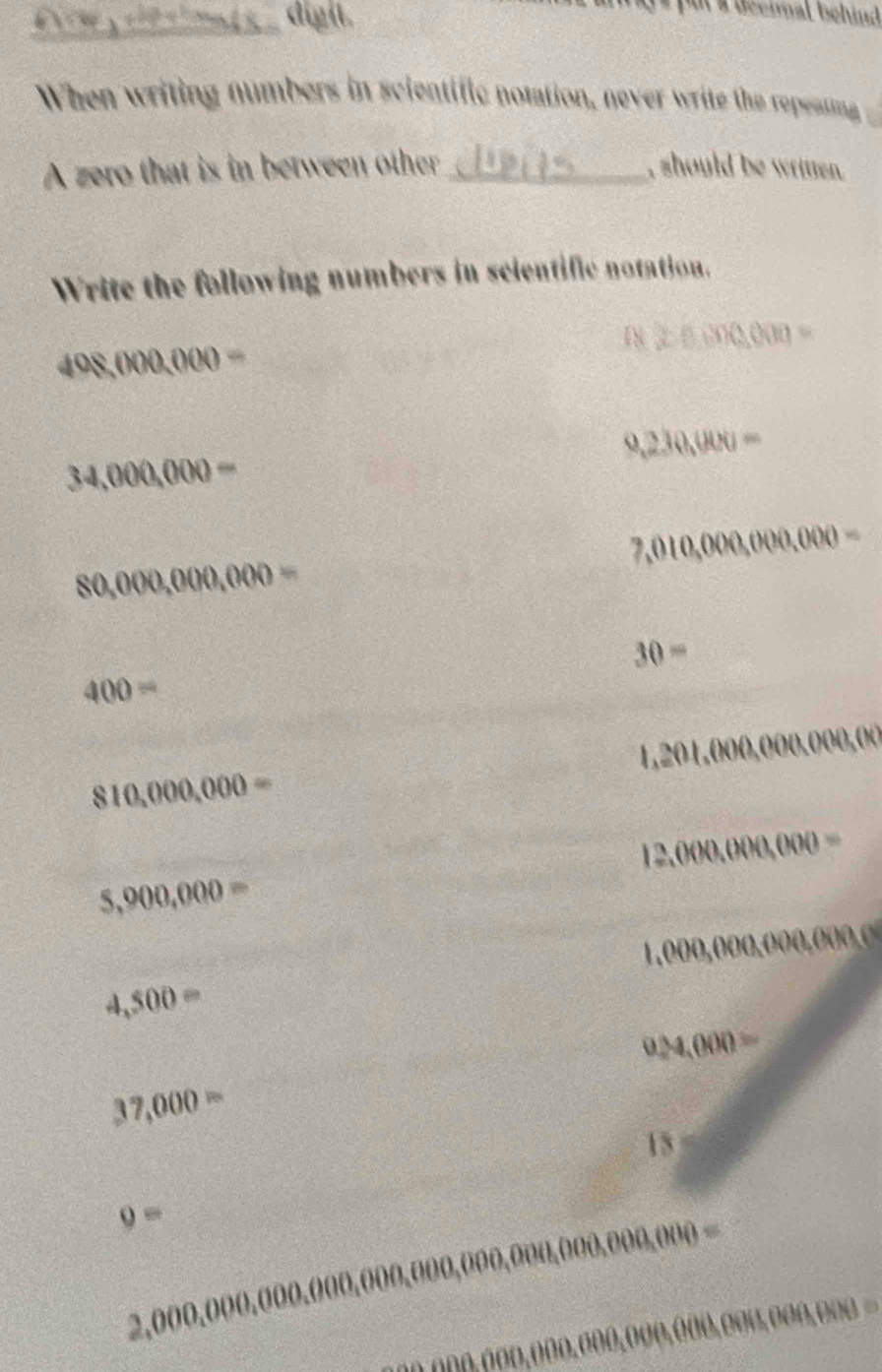 a digit. 
pur a deennal behind 
When writing numbers in scientific notation, never write the repeasing 
A zero that is in between other_ , should be written. 
Write the following numbers in scientific notation.
approx 2.0.000=
408,000,000=
9,230,000=
34,000,000=
7,010,000,000,000=
80,000,000,000=
30=
400=
1,201 ,000,000,( D(H)
810,000,000=
12,000,000,000=
5,900,000=
4,500= 1,000,00 D(lambda ,000,000,
9,000=
37,000=
15
9=
2,000,000,000,000,000,000,000,000,000,000,000=
2000,000,000,000,000,000,000,000,00=