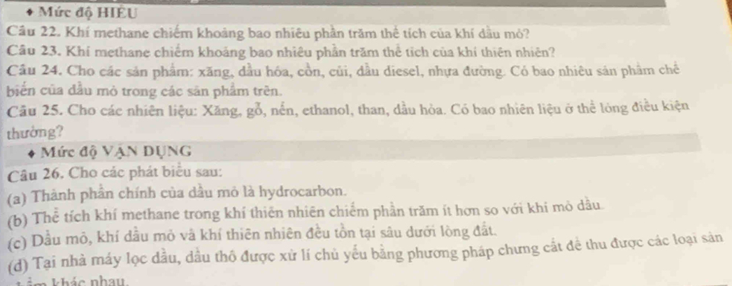 Mức độ HIÉU 
Câu 22. Khí methane chiếm khoảng bao nhiều phần trăm thể tích của khí dầu mỏ? 
Câu 23. Khí methane chiếm khoảng bao nhiêu phần trăm thể tích của khí thiên nhiên? 
Câu 24. Cho các sản phẩm: xăng, dầu hóa, cồn, củi, đầu diesel, nhựa đường. Có bao nhiêu sản phẩm chế 
biển của đầu mỏ trong các sản phẩm trên. 
Cầu 25. Cho các nhiên liệu: Xăng, gỗ, nền, ethanol, than, dầu hòa. Có bao nhiên liệu ở thể lóng điều kiện 
thường? 
Mức độ VậN DỤNG 
Câu 26, Cho các phát biểu sau: 
(a) Thành phần chính của dầu mỏ là hydrocarbon. 
(b) Thể tích khí methane trong khí thiên nhiên chiếm phần trăm ít hơn so với khi mò dầu. 
(c) Dầu mô, khí dầu mỏ và khí thiên nhiên đều tồn tại sâu dưới lòng đất. 
(d) Tại nhà máy lọc dầu, dầu thô được xử lí chủ yểu bằng phương pháp chưng cắt đề thu được các loại sản 
n khác nhau