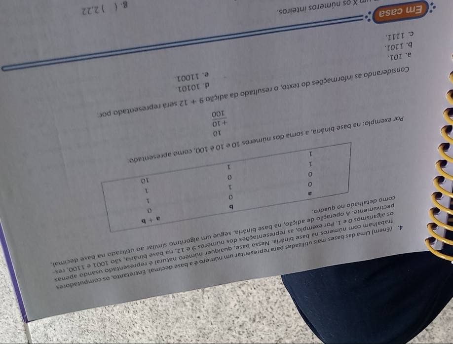 (Enemdas bases mais utilizadas para representar um número é a base decimal. Entretanto, os computadores
rabal base binária. Nessa base, qualquer número natural é representado usando apenas
os algasentações dos números 9 e 12, na base binária, são 1001 e 1100, res
pectivae um algoritmo similar ao utilizado na base decimal,
como d
Por exempío: na base binária, a soma dos
beginarrayr 10 +10 hline 100endarray
Considerando as informações do texto, o resultado da adição 9+12 será representado por:
d. 10101.
e. 11001.
a. 101.
b. 1101.
c. 1111.
Em casa
g. ( ) 2,22
s números inteiros.