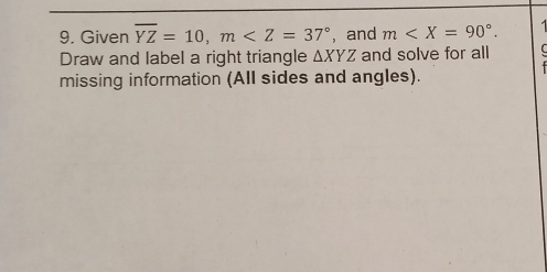 Given overline YZ=10, m , and m . 
Draw and label a right triangle △ XYZ and solve for all 
missing information (All sides and angles).