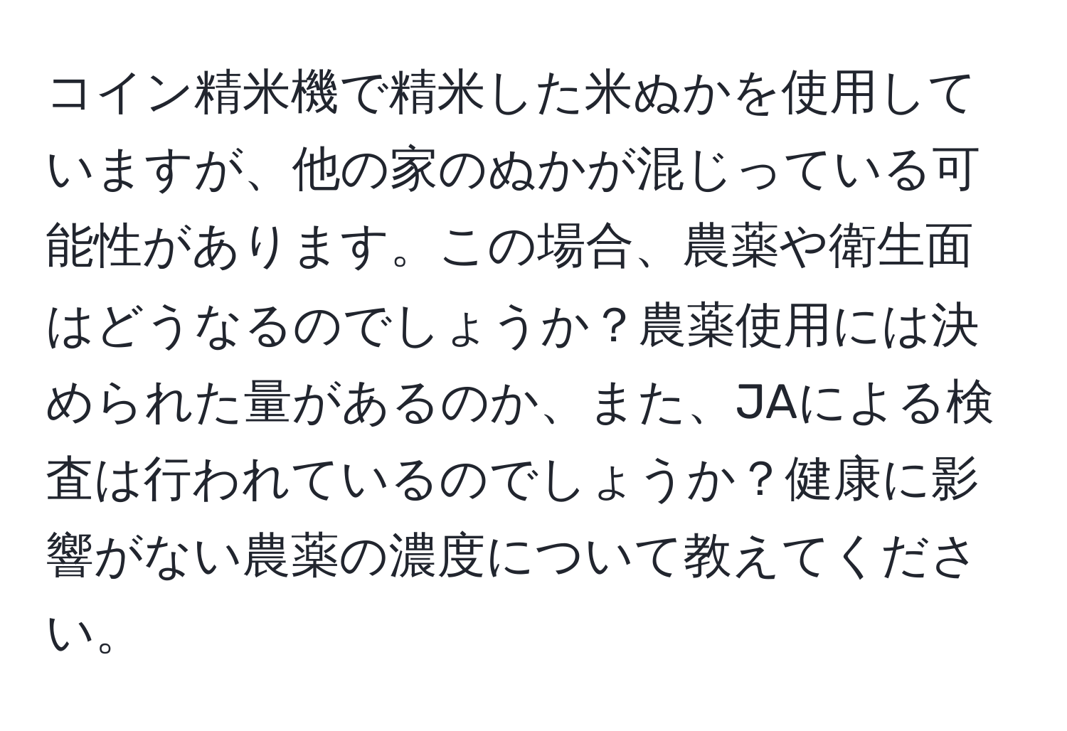 コイン精米機で精米した米ぬかを使用していますが、他の家のぬかが混じっている可能性があります。この場合、農薬や衛生面はどうなるのでしょうか？農薬使用には決められた量があるのか、また、JAによる検査は行われているのでしょうか？健康に影響がない農薬の濃度について教えてください。