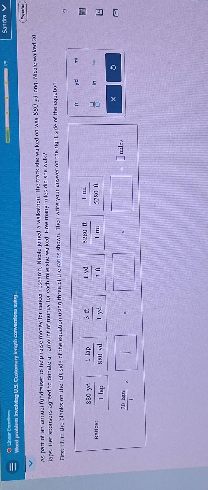 1/5 Sandra
Linear Equations     
Word problem involving U.S. Customary length conversions using...
Español
As part of an annual fundraiser to help raise money for cancer research, Nicole joined a walkathon. The track she walked on was 880 yd long. Nicole walked 20
laps. Her sponsors agreed to donate an amount of money for each mile she walked. How many miles did she walk?
First fill in the blanks on the left side of the equation using three of the ratios shown. Then write your answer on the right side of the equation.
?
yd mi
in lap
× 5