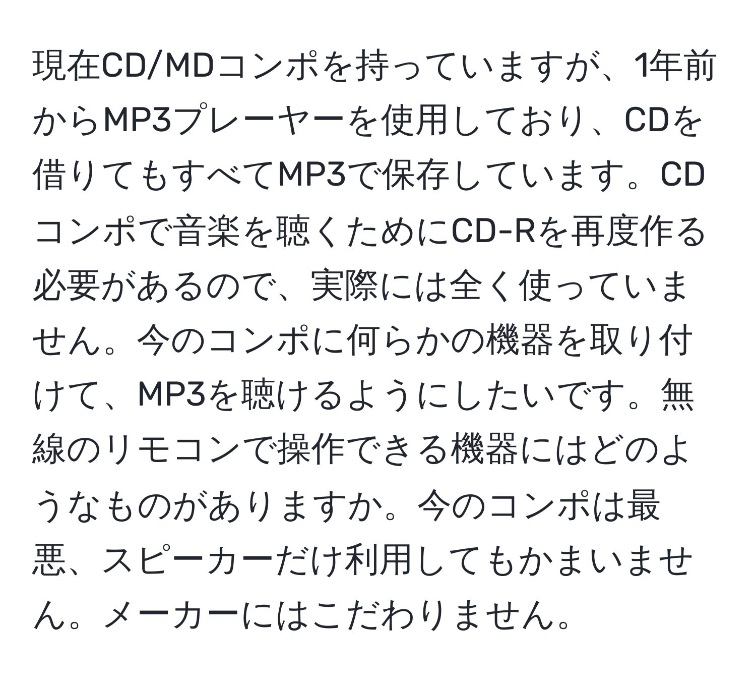 現在CD/MDコンポを持っていますが、1年前からMP3プレーヤーを使用しており、CDを借りてもすべてMP3で保存しています。CDコンポで音楽を聴くためにCD-Rを再度作る必要があるので、実際には全く使っていません。今のコンポに何らかの機器を取り付けて、MP3を聴けるようにしたいです。無線のリモコンで操作できる機器にはどのようなものがありますか。今のコンポは最悪、スピーカーだけ利用してもかまいません。メーカーにはこだわりません。