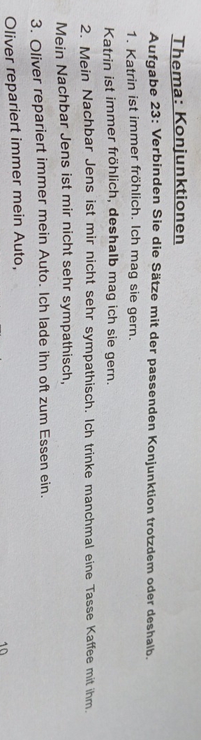 Thema: Konjunktionen 
Aufgabe 23: Verbinden Sie die Sätze mit der passenden Konjunktion trotzdem oder deshalb. 
1. Katrin ist immer fröhlich. Ich mag sie gern. 
Katrin ist immer fröhlich, deshalb mag ich sie gern. 
2. Mein Nachbar Jens ist mir nicht sehr sympathisch. Ich trinke manchmal eine Tasse Kaffee mit ihm. 
Mein Nachbar Jens ist mir nicht sehr sympathisch, 
3. Oliver repariert immer mein Auto. Ich lade ihn oft zum Essen ein. 
Oliver repariert immer mein Auto, 
10