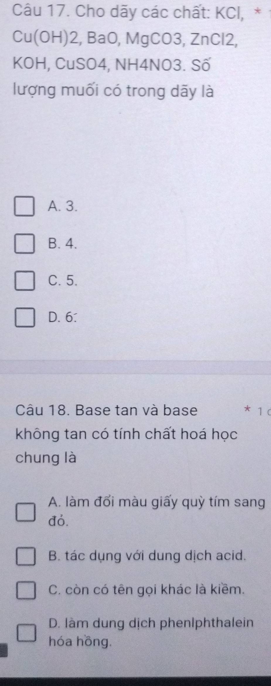 Cho dãy các chất: KCl,*
Cu(OH) 2, BaO, MgCO3, ZnCl2,
KOH, CuSO4, NH4NO3. Số
lượng muối có trong dãy là
A. 3.
B. 4.
C. 5.
D. 6.
Câu 18. Base tan và base * 1 c
không tan có tính chất hoá học
chung là
A. làm đổi màu giấy quỳ tím sang
đó.
B. tác dụng với dung dịch acid.
C. còn có tên gọi khác là kiềm.
D. làm dung dịch phenlphthalein
hóa hồng.