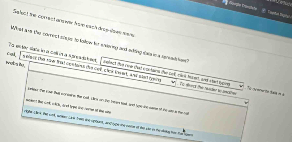 WRI2W50dW
Google Transtate Capital Digital i
Select the correct answer from each drop-down menu
What are the correct steps to follow for entering and editing data in a spreadsheet?
website,
To enter data in a cell in a spreadsheet, select the row that contains the cell, click Insert, and start typing . To overwrite data in a
cell, select the row that contains the cell, click Insert, and start typing . To direct the reader to another
select the row that contains the cell, click on the Insert tool, and type the name of the site in the cell
select the cell, click, and type the name of the site
right-click the cell, select Link from the options, and type the name of the site in the dialog box that opens