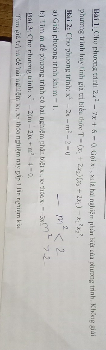 Cho phương trình 2x^2-7x+6=0. Gọi x1 , x2 là hai nghiệm phân biệt của phương trình. Không giải 
phương trình hay tính giá trị biểu thức T=(x_1+2x_2)(x_2+2x_1)-x_1^(2x_2^2. 
Bài 2: Cho phương trình: x^2)-2x-m^2-2=0
a) Giải phương trình khi m=1. 
b Tìm m để phương trình có hai nghiệm phân biệt xỉ X2 thỏa x_1=-3x
Bài 3: Cho phương trình: x^2-2(m-2)x+m^2-4=0. 
Tìm giá trị m đề hai nghiệm x 1, X_2 thỏa nghiệm này gấp 3 lần nghiệm kia.