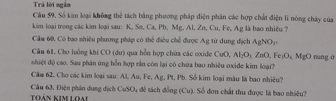 Trả lời ngắn 
Câu 59. Số kim loại không thể tách bằng phương pháp điện phân các hợp chất điện li nóng chảy của 
kim loại trong các kim loại sau: K, Sn, Ca, Pb, Mg, Al, Zn, Cu, Fe, Ag là bao nhiêu ? 
Câu 60. Có bao nhiêu phương pháp có thể điều chế được Ag từ dung dịch AgNO_3 η 
Câu 61. Cho luồng khí CO (dư) qua hỗn hợp chứa các oxide CuO, Al_2O_3,ZnO, Fe_3O_4 MgO nung ở 
nhiệt độ cao. Sau phản ứng hỗn hợp rắn còn lại có chứa bao nhiêu oxide kim loại? 
Câu 62. Cho các kim loại sau: Al, Au, Fe, Ag, Pt, Pb. Số kim loại màu là bao nhiêu? 
Câu 63. Điện phân dung dịch CuSO_4 để tách đồng (Cu). Số đơn chất thu được là bao nhiêu? 
TOÁN KIM LOAi