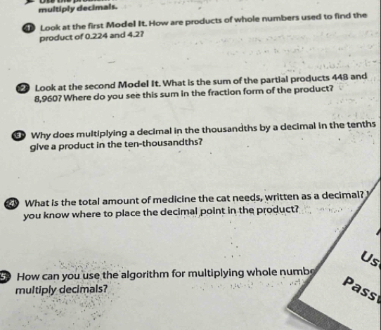 multiply decimals. 
Look at the first Model It. How are products of whole numbers used to find the 
product of 0.224 and 4.2? 
Look at the second Model It. What is the sum of the partial products 448 and
8,960? Where do you see this sum in the fraction form of the product? 
Why does multiplying a decimal in the thousandths by a decimal in the tenths 
give a product in the ten-thousandths? 
What is the total amount of medicine the cat needs, written as a decimal? 
you know where to place the decimal point in the product? 
Us 
How can you use the algorithm for multiplying whole numb 
multiply decimals? 
Pass