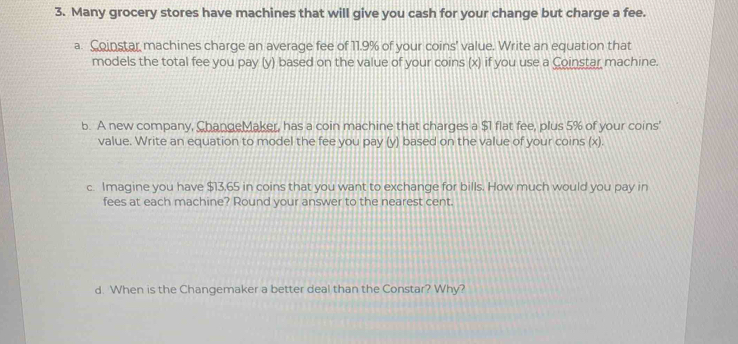 Many grocery stores have machines that will give you cash for your change but charge a fee. 
a. Coinstar machines charge an average fee of 11.9% of your coins' value. Write an equation that 
models the total fee you pay (y) based on the value of your coins (x) if you use a Coinstar machine. 
b. A new company, ChangeMaker, has a coin machine that charges a $1 flat fee, plus 5% of your coins' 
value. Write an equation to model the fee you pay (y) based on the value of your coins (x). 
c. Imagine you have $13,65 in coins that you want to exchange for bills. How much would you pay in 
fees at each machine? Round your answer to the nearest cent. 
d. When is the Changemaker a better deal than the Constar? Why?