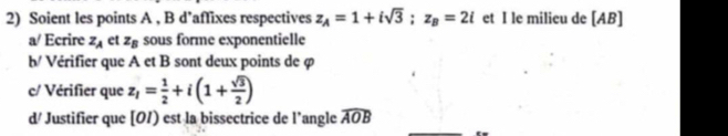 Soient les points A , B d’affixes respectives z_A=1+isqrt(3); z_B=2i et I le milicu de [ AB ] 
a/ Ecrire z_A et z_B sous forme exponentielle 
b/ Vérifier que A et B sont deux points de φ
c/ Vérifier que z_1= 1/2 +i(1+ sqrt(3)/2 )
d/ Justifier que [01) est la bissectrice de l’angle widehat AOB