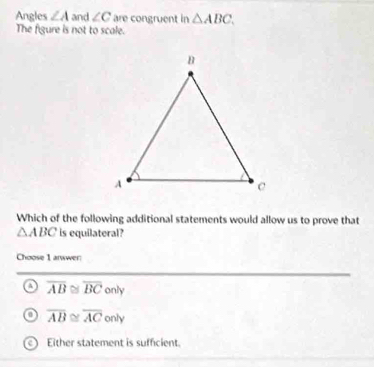 Angles ∠ A and ∠ C are congruent in △ ABC. 
The figure is not to scale.
Which of the following additional statements would allow us to prove that
△ ABC is equilateral?
Choose 1 arwwer:
a overline AB≌ overline BConly
o overline AB≌ overline AConly
Either statement is sufficient