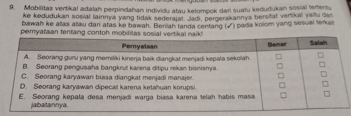 Mobilitas vertikal adalah perpindahan individu atau kelompok dari suatu kedudukan sosial tertentu 
ke kedudukan sosial lainnya yang tidak sederajat. Jadi, pergerakannya bersifat vertikal yaitu dan 
bawah ke atas atau dari atas ke bawah. Berilah tanda centang (✓) pada kolom yang sesuai terkai 
pernyataan tentang contoh m