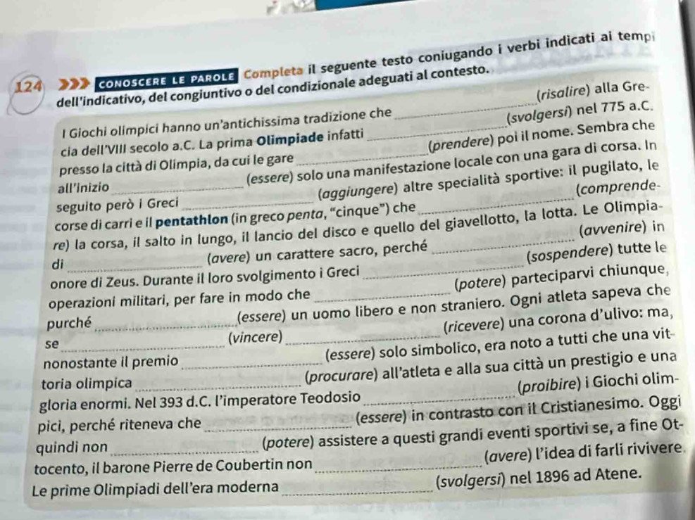 124 CONOSCERE LE PAROLE, Completa il seguente testo coniugando i verbi indicati ai temp
dell’indicativo, del congiuntivo o del condizionale adeguati al contesto.
(risalire) alla Gre-
I Giochi olimpici hanno un’antichissima tradizione che
_(svolgersí) nel 775 a.C.
(prendere) poi il nome. Sembra che
cia dell'VIII secolo a.C. La prima Olimpiade infatti
(essere) solo una manifestazione locale con una gara di corsa. In
presso la città di Olimpia, da cui le gare
all’inizio
(aggiungere) altre specialità sportive: il pugilato, le
seguito però i Greci
corse di carri e il pentathlon (in greco penta, “cinque”) che _(comprende-
re) la corsa, il salto in lungo, il lancio del disco e quello del giavellotto, la lotta. Le Olimpia-
di _(avvenire) in
(avere) un carattere sacro, perché
onore di Zeus. Durante il loro svolgimento i Greci _(sospendere) tutte le
(potere) parteciparvi chiunque,
operazioni militari, per fare in modo che_
purché
(essere) un uomo libero e non straniero. Ogni atleta sapeva che
se_ _(vincere) _(ricevere) una corona d’ulivo: ma,
nonostante il premio_
(essere) solo simbolico, era noto a tutti che una vit-
toria olimpica_
(procurøre) all'atleta e alla sua città un prestigio e una
(proibire) i Giochi olim-
gloria enormi. Nel 393 d.C. l’imperatore Teodosio_
pici, perché riteneva che (essere) in contrasto con il Cristianesimo. Oggi
quindi non __(potere) assistere a questi grandi eventi sportivi se, a fine Ot-
(avere) l’idea di farli rivivere.
tocento, il barone Pierre de Coubertin non_
Le prime Olimpiadi dell’era moderna_
(svolgersi) nel 1896 ad Atene.