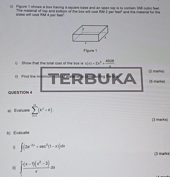 Figure 1 shows a box having a square base and an open top is to contain 308 cubic feet. 
The material of top and bottom of the box will cost RM 2 per feet^2 and the material for the 
sides will cost RM 4 per feet? 
Figure 1 
i) Show that the total cost of the box is c(x)=2x^2+ 4928/x . 
(2 marks) 
ii) Find the minimum cost of material to constructing the box 
(5 marks) 
QUESTION 4 
a) Evaluate sumlimits _(k=1)^(15)(k^2+k). 
(3 marks) 
b) Evaluate 
1) ∈t (2e^(-2x)+sec^2(1-x))dx
(3 marks 
ii) ∈tlimits _1^(2frac (x-1)(x^2)-3)xdx