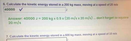 Calculate the kinetic energy stored in a 200 kg mass, moving at a speed of 20 m/s
40000
Answer: 40000J=200kg* 0.5* (20m/s* 20m/s)... don't forget to square
20 m/s
7. Calculate the kinetic energy stored in a 600 kg mass, moving at a speed of 10 m/s