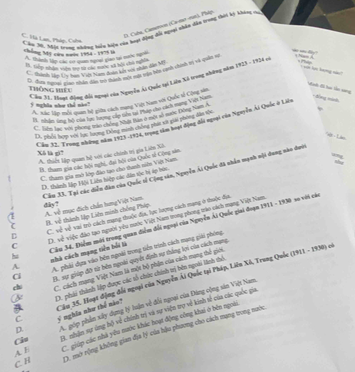 D. Cuba, Cameroon (Ca-mơ -run), Pháp
Cầu 30, Một trong những biển hiện của hoạt động đổi ngoại nhân dẫn trong thời kỳ kháng váó
C. Hà Lan, Pháp, Cuba.
chống Mỹ cứu nước 1954 - 1975 là
A. thành lập các cơ quan ngoại giao tại nước ngoài
so sau đây? t Nam A.
B. tiếp nhân viên trợ từ các nước xã bội chủ nghĩa
C. thành lập Ủy bạn Việt Nam đoàn kết với nhân dân Mỹ.
Phip 1 với lực kayng nào?
D. đượu tgưti giao nhân dân trò thính một mặ trận bên cạnh chính trị và quân sự
Cầu 31 Hoạt động đổi ngoại của Nguyễn Ái Quốc tại Liên Xô trọng những năm 1923 - 1924 có
Minh đã hai lần sang
Thông hiếu
* đồng minh
Ac xác lập mối quan hệ giữa cách mạng Việt Nam vậi Quốc tế Cộng sản
ý nghĩa như thế nào?
B. rhận úng bộ của lực lượng cấp tiền tại Pháp chọ cách mạng Việt Nam
C. liện lạc với phong trào chống Nhật Bản ở một số nước Đòng Nam A
Cầu 32. Trong những năm 1923 -1924, trọng tâm hoạt động đối ngoại của Nguyễn Ái Quốc ở Liêt
D. phổi hợp với lực lượng Đồng minh chống phát xứ giải phỏng dân tộc
Tiệt - Lào.
Xô là gì?
A. thiết lập quan hệ với các chính trị gia Liên Xô.
ang
B. tham gia các hội nghị, đại hội của Quốc tế Cộng sản.
C. tham gia mở lớp đảo tạo cho thanh niên Việt Nam
như
Câu 33. Tại các diễn đàn của Quốc tế Cộng sản, Nguyễn Ái Quốc đã nhấn mạnh nội dung nào dưới
D. thành lập Hội Liên hiệp các dân tộc bị áp bức.
dây?
A. về mục đích chấn hưngViệt Nam.
B. về thành lập Liên minh chống Pháp.
D C. về về vai trò cách mạng thuộc địa, lực lượng cách mạng ở thuộc địa
D. về việc đảo tạo người yêu nước Việt Nam trong phong trào cách mạng Việt Nam
he Câu 34. Điễm mới trong quan điểm đối ngoại của Nguyễn Ái Quốc giai đoạn 1911 - 1930 so với các
A. phái dựa vào bên ngoài trong tiến trình cách mạng giải phóng
nhà cách mạng tiền bối là
A
chí C. cách mạng Việt Nam là một bộ phận của cách mạng thế giới
Ci
B. sự giúp đỡ tử bên ngoài quyết định sự thắng lợi của cách mạng
Cầu 35. Hoạt động đối ngoại của Nguyễn Ái Quốc tại Pháp, Liên Xô, Trung Quốc (1911 - 1930) có
D. phải thành lập được các tổ chức chính trị bên ngoài lãnh thổ
D. A. góp phần xây dựng lý luận về đối ngoại của Đảng cộng sản Việt Nam
ý nghĩa như thế nào?
A E B. nhận sự ủng hộ về chính trị và sự viện trợ về kinh tế của các quốc gia
C. H C. giúp các nhà yêu nước khác hoạt động công khai ở bên ngoài
D. mở rộng không gian địa lý của hậu phương cho cách mạng trong nước
Câu