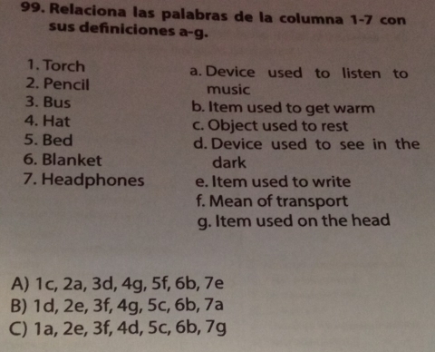 Relaciona las palabras de la columna 1-7 con
sus defniciones a-g.
1. Torch a. Device used to listen to
2. Pencil music
3. Bus b. Item used to get warm
4. Hat c. Object used to rest
5. Bed d. Device used to see in the
6. Blanket dark
7. Headphones e. Item used to write
f. Mean of transport
g. Item used on the head
A) 1c, 2a, 3d, 4g, 5f, 6b, 7e
B) 1d, 2e, 3f, 4g, 5c, 6b, 7a
C) 1a, 2e, 3f, 4d, 5c, 6b, 7g