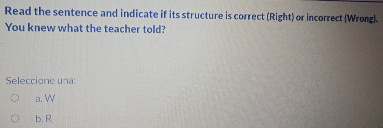 Read the sentence and indicate if its structure is correct (Right) or incorrect (Wrong).
You knew what the teacher told?
Seleccione una:
a. W
b. R