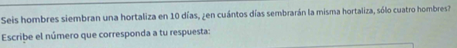 Seis hombres siembran una hortaliza en 10 días, ¿en cuántos días sembrarán la misma hortaliza, sólo cuatro hombres? 
Escribe el número que corresponda a tu respuesta: