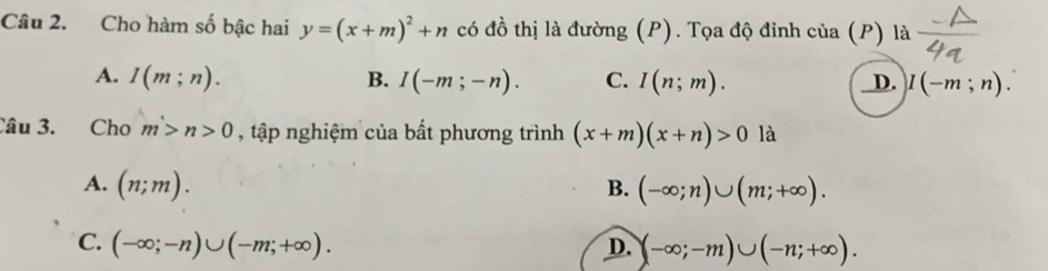 Cho hàm số bậc hai y=(x+m)^2+n có đồ thị là đường (P). Tọa độ đỉnh của (P) là
A. I(m;n). B. I(-m;-n). C. I(n;m). D. I(-m;n). 
Câu 3. Cho m>n>0 , tập nghiệm của bất phương trình (x+m)(x+n)>0 là
A. (n;m). B. (-∈fty ;n)∪ (m;+∈fty ).
C. (-∈fty ;-n)∪ (-m;+∈fty ). D. (-∈fty ;-m)∪ (-n;+∈fty ).