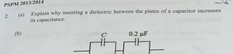 PSPM 2013/2014 
2. (a) Explain why inserting a dielectric between the plates of a capacitor increases 
its capacitance. 
(b)