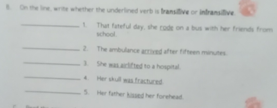 On the line, write whether the underlined verb is Iransilive or infransifive. 
_1. That fateful day, she rode on a bus with her friends from 
school. 
_2. The ambulance arrived after fifteen minutes. 
_ 
3. She was airlifted to a hospital. 
_ 
4. Her skull was fractured. 
_ 
5. Her father kissed her forehead.