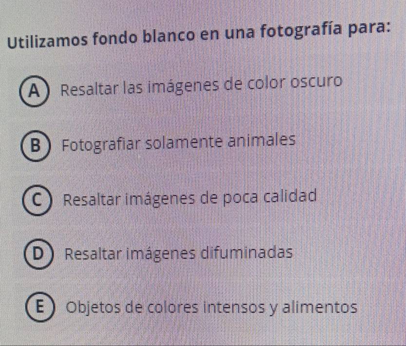 Utilizamos fondo blanco en una fotografía para:
A) Resaltar las imágenes de color oscuro
:  Fotografiar solamente animales
Resaltar imágenes de poca calidad
Resaltar imágenes difuminadas
Objetos de colores intensos y alimentos