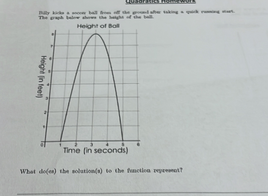 Quadratics Homework 
Billy kicks a soccer ball from off the ground after taking a quick running start. 
The graph below shows the height of the ball. 
What do(es) the solution(s) to the function represent?