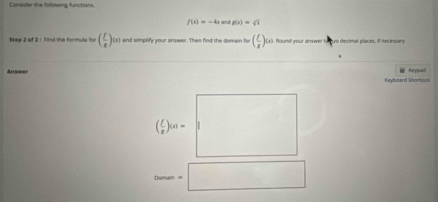 Canjider the following functions
f(x)=-4x and g(x)=sqrt[3](x)
Step 2 of 2: Fnd the formula for ( f/g )(x) and simplify your answer. Then find the domain for ( f/g )(x). Round your answer to wo decimal places, if necessary 
Answer Keypad 
Keyboard Shortculs 
Deman=□