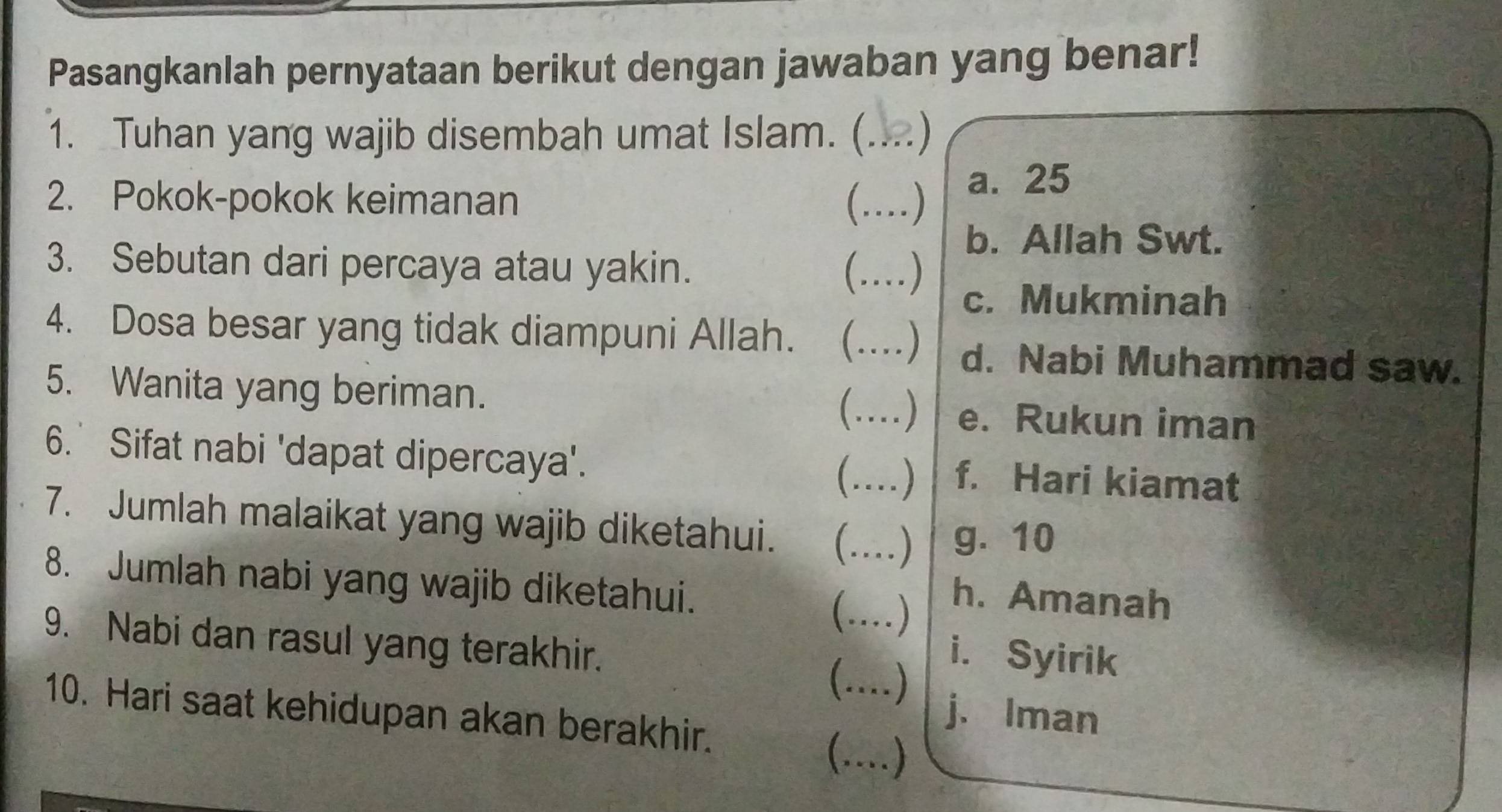 Pasangkanlah pernyataan berikut dengan jawaban yang benar!
1. Tuhan yang wajib disembah umat Islam. (_ 
2. Pokok-pokok keimanan _ ) a. 25
b. Allah Swt.
3. Sebutan dari percaya atau yakin.
…)_
c. Mukminah
4. Dosa besar yang tidak diampuni Allah.  _….) d. Nabi Muhammad saw.
5. Wanita yang beriman.
(…)_ e. Rukun iman
6. Sifat nabi 'dapat dipercaya'. _f. Hari kiamat
(…..
7. Jumlah malaikat yang wajib diketahui. _ ... ) g. 10
_
8. Jumlah nabi yang wajib diketahui.
h. Amanah
9. Nabi dan rasul yang terakhir.

i. Syirik
)
j. Iman
10. Hari saat kehidupan akan berakhir. (…)_