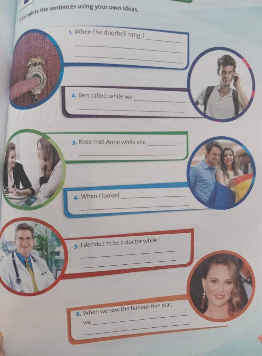 ⊥Complete the sentences using your own ideas. 
_ 
1. When the doorbell rang, I 
_ 
_ 
. 
_ 
2. Ben called while we 
_ 
3. Rose met Anne while she_ 
_. 
4. When I looked_ 
_. 
_ 
5. I decided to be a doctor while I 
_. 
_ 
6. When we saw the famous film star, 
we_ 
.