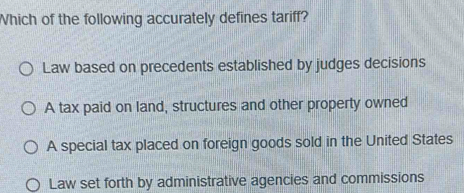 Which of the following accurately defines tariff?
Law based on precedents established by judges decisions
A tax paid on land, structures and other property owned
A special tax placed on foreign goods sold in the United States
Law set forth by administrative agencies and commissions