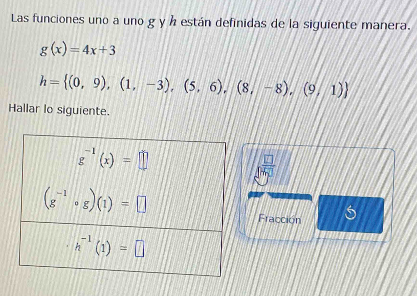 Las funciones uno a uno g y ½ están definidas de la siguiente manera.
g(x)=4x+3
h= (0,9),(1,-3),(5,6),(8,-8),(9,1)
Hallar lo siguiente.
frac □ sqrt(m_1)
Fracción