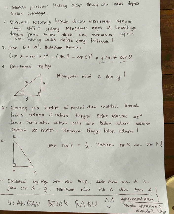 Jelaskan perbedaan tentang sudut elevasi dan sudut depresi 
Berilah contohnya! 
2. Diketahui sereorang berada diatas mercusuar dengan 
tinggi 45sqrt(3)m sedang mengamati objec di bawahnya 
dengan jarak antara objer dan merusuar sejauh
13sm. Hitung sudut depren yang terbentule! 
3. Jika θ =30°. Buktikan bahwa:
(sin θ +cos θ )^2-(sin θ -cos θ )^2=4sin θ cos θ
4. Oiketahui segifiga 
Hirunglan' nilai x dan y! 
5 Seorang pria berdiri di pantai dan melihat sebuah 
balon udara diudarn dengan sudut elevan 45°
Jarak horizontal anfara pria dan balon udara 
adalah 100 meter. Tentukan tinggi balon udara! 
6. 
Jika cos k= 1/a . Tentkan sink dan tan k! 
Diketahui segitign rku-Wu ABC, Sen rilen di B. 
jika cor A= 3/5 . Tentkan nilai on A dan tan 1
ULANGAN BESOK RABU A dikcmputkan! 
besok Wfirahat 2 
diambil lagl